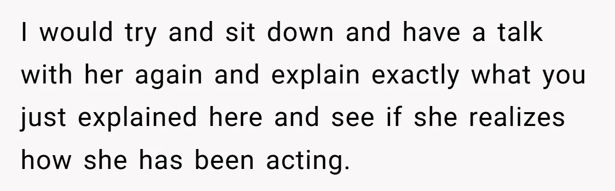 I would try and sit down and have a talk with her again and explain exactly what you just explained here and see if she realizes how she has been...