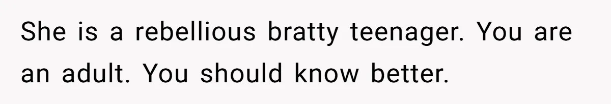 She is a rebellious bratty teenager. You are an adult. You should know better.
