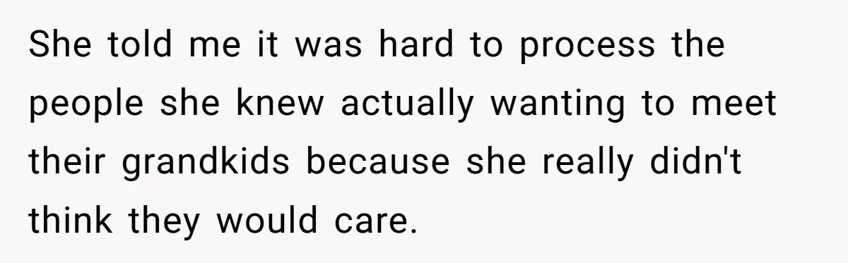 She told me it was hard to process the people she knew actually wanting to meet their grandkids because she really didn't think they would care.