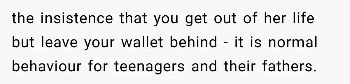 the insistence that you get out of her life but leave your wallet behind - it is normal behaviour for teenagers and their fathers.