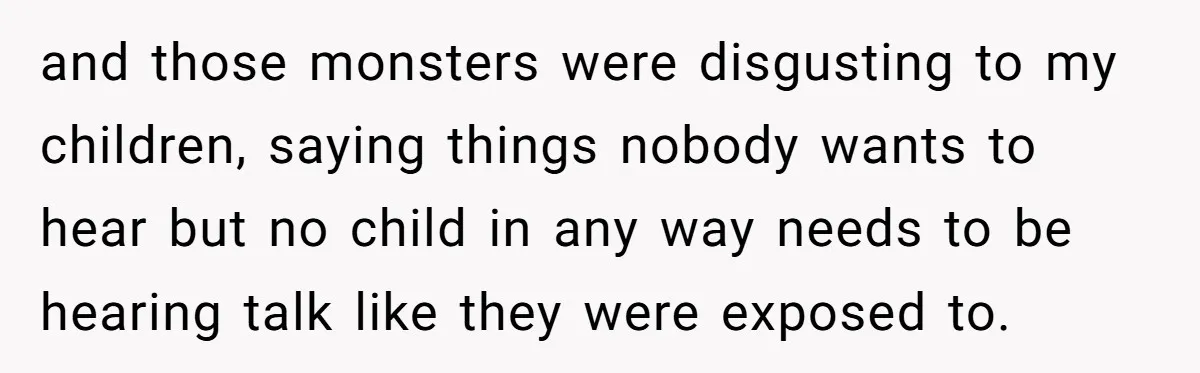 and those monsters were disgusting to my children, saying things nobody wants to hear but no child in any way needs to be hearing talk like they were exposed to.