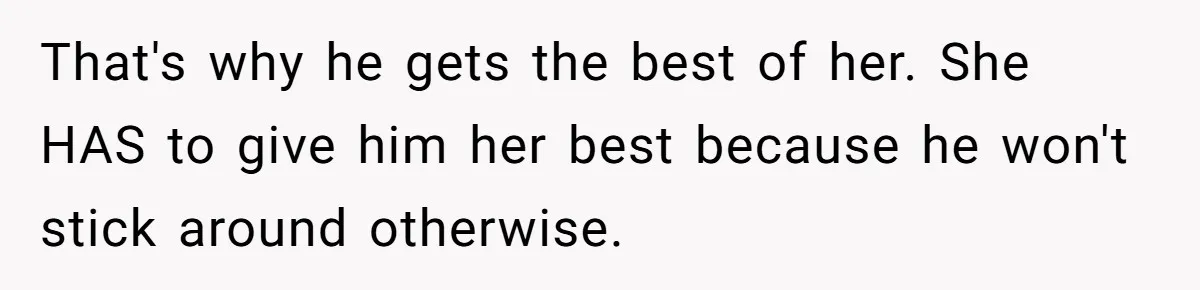 That's why he gets the best of her. She HAS to give him her best because he won't stick around otherwise.