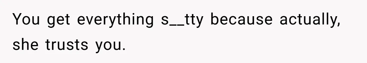 You get everything s__tty because actually, she trusts you.