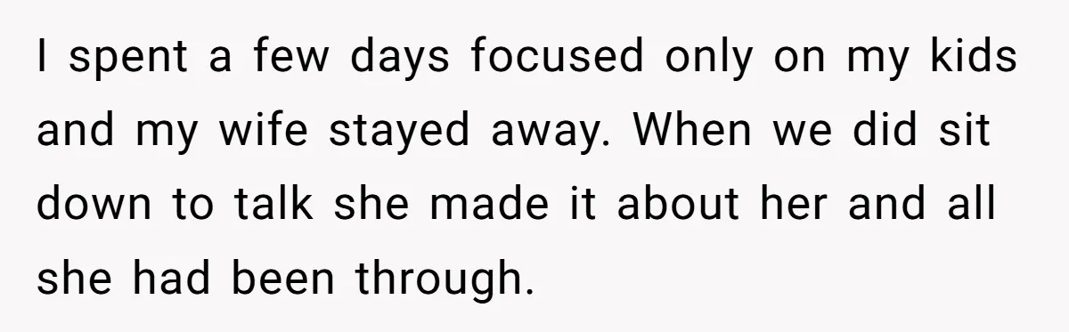 I spent a few days focused only on my kids and my wife stayed away. When we did sit down to talk she made it about her and all she...