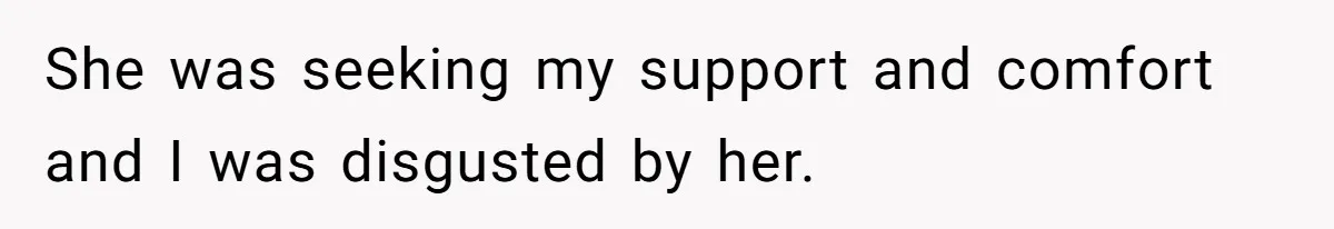 She was seeking my support and comfort and I was disgusted by her.