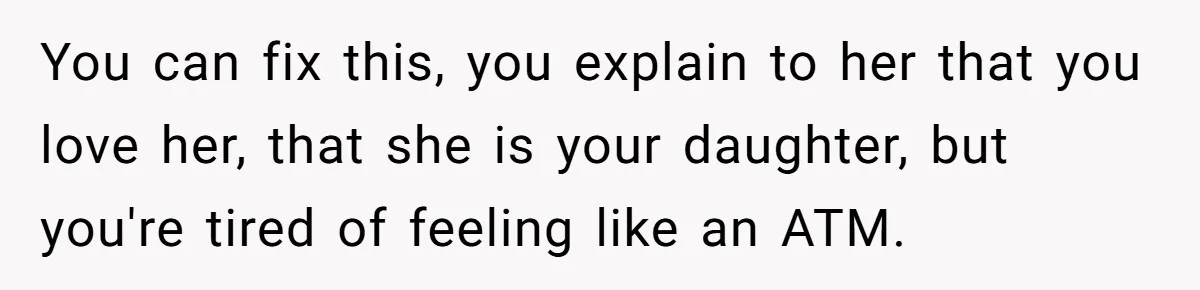 You can fix this, you explain to her that you love her, that she is your daughter, but you're tired of feeling like an ATM.