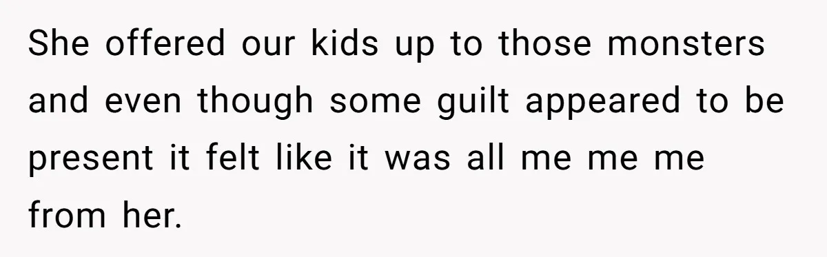 She offered our kids up to those monsters and even though some guilt appeared to be present it felt like it was all me me me from her.