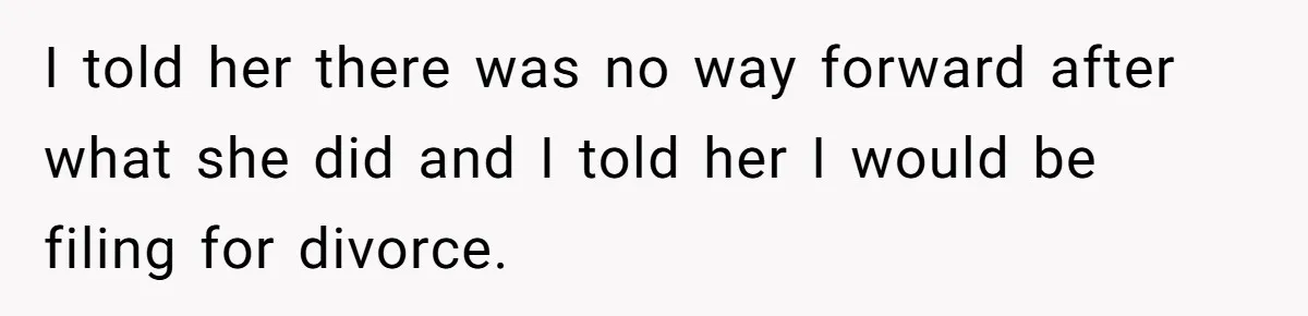 I told her there was no way forward after what she did and I told her I would be filing for divorce.