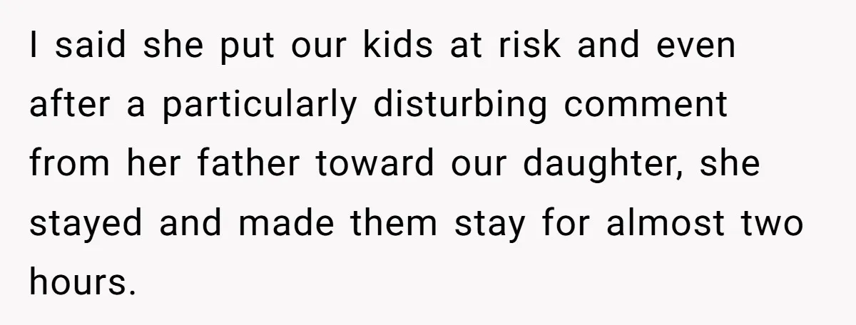 I said she put our kids at risk and even after a particularly disturbing comment from her father toward our daughter, she stayed and made them stay for almost two...