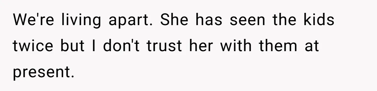 We're living apart. She has seen the kids twice but I don't trust her with them at present.