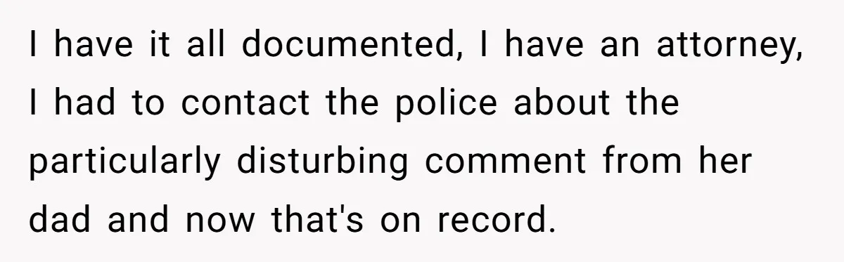 I have it all documented, I have an attorney, I had to contact the police about the particularly disturbing comment from her dad and now that's on record.