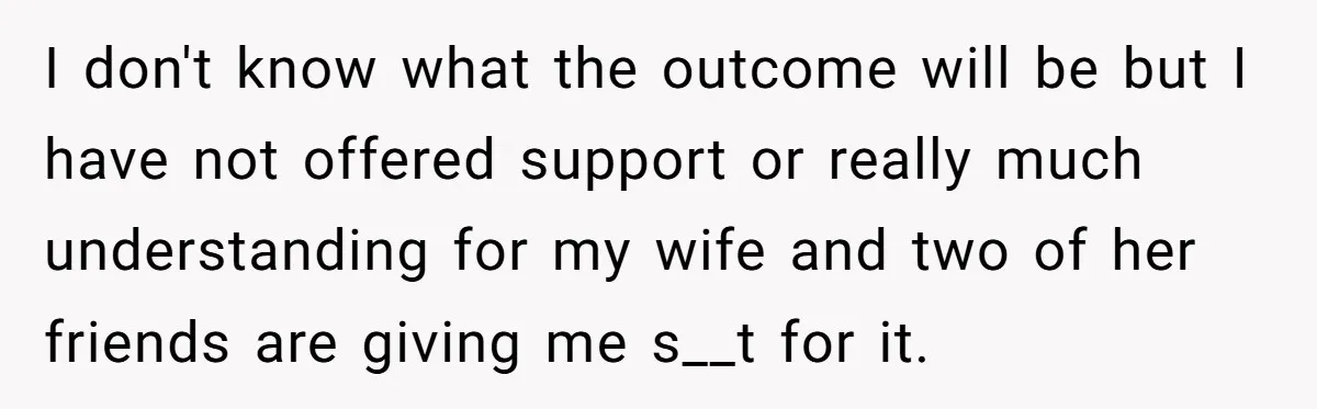 I don't know what the outcome will be but I have not offered support or really much understanding for my wife and two of her friends are giving me s__t...