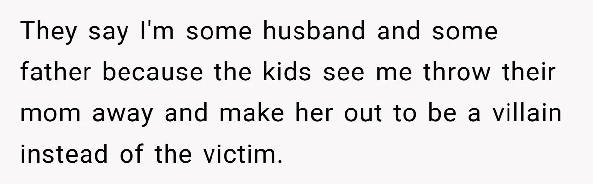 They say I'm some husband and some father because the kids see me throw their mom away and make her out to be a villain instead of the victim.