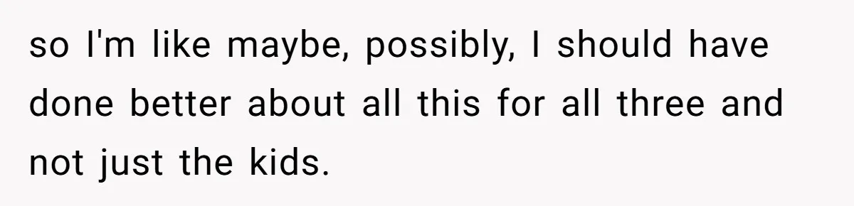 so I'm like maybe, possibly, I should have done better about all this for all three and not just the kids.