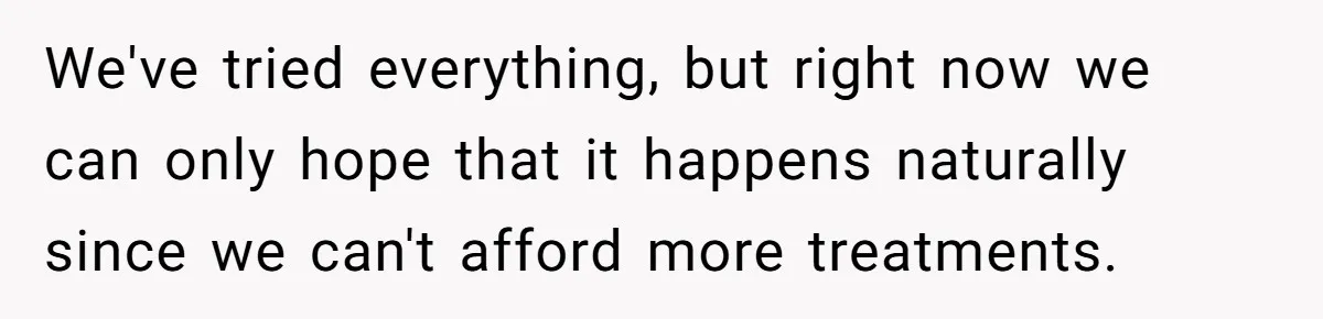 We've tried everything, but right now we can only hope that it happens naturally since we can't afford more treatments.