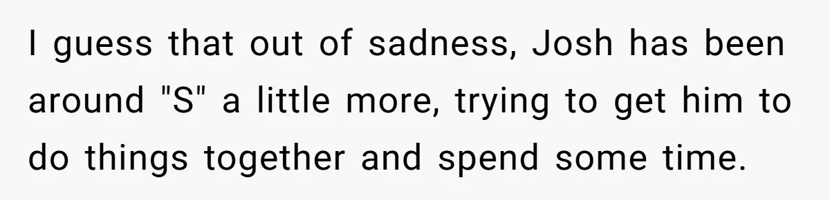 I guess that out of sadness, Josh has been around "S" a little more, trying to get him to do things together and spend some time.