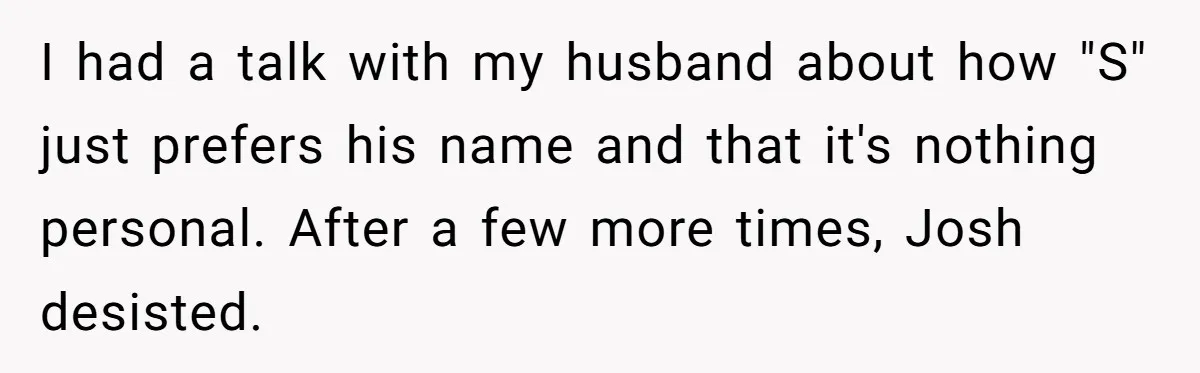 I had a talk with my husband about how "S" just prefers his name and that it's nothing personal. After a few more times, Josh desisted.