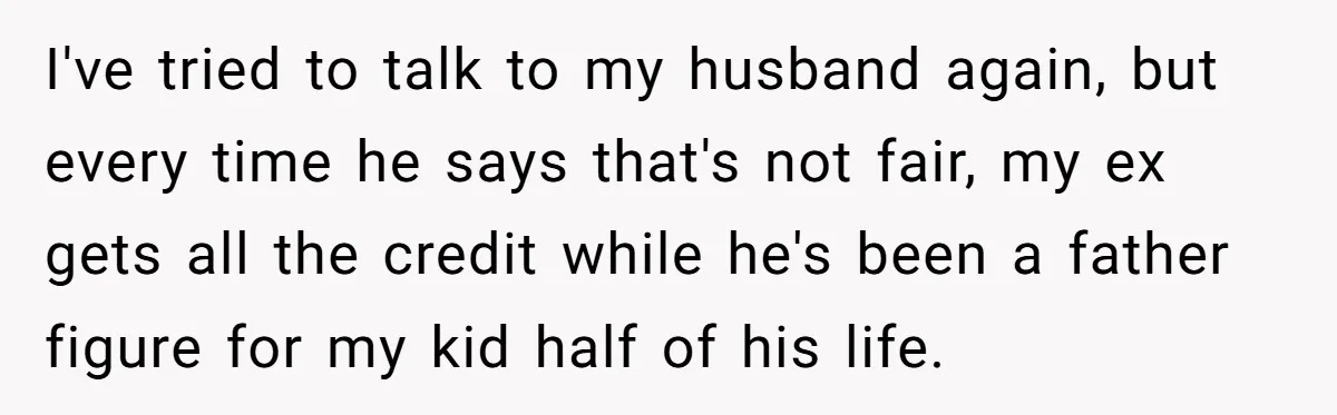 I've tried to talk to my husband again, but every time he says that's not fair, my ex gets all the credit while he's been a father figure for my...