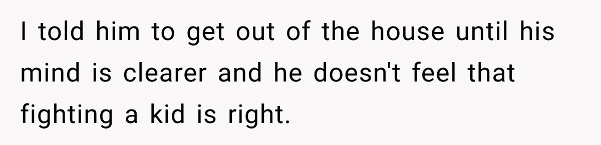 I told him to get out of the house until his mind is clearer and he doesn't feel that fighting a kid is right.