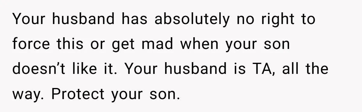 Your husband has absolutely no right to force this or get mad when your son doesn’t like it. Your husband is TA, all the way. Protect your son.
