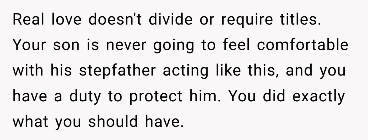 Real love doesn't divide or require titles. Your son is never going to feel comfortable with his stepfather acting like this, and you have a duty to protect him. You...