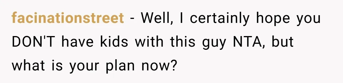 facinationstreet − Well, I certainly hope you DON'T have kids with this guy NTA, but what is your plan now?