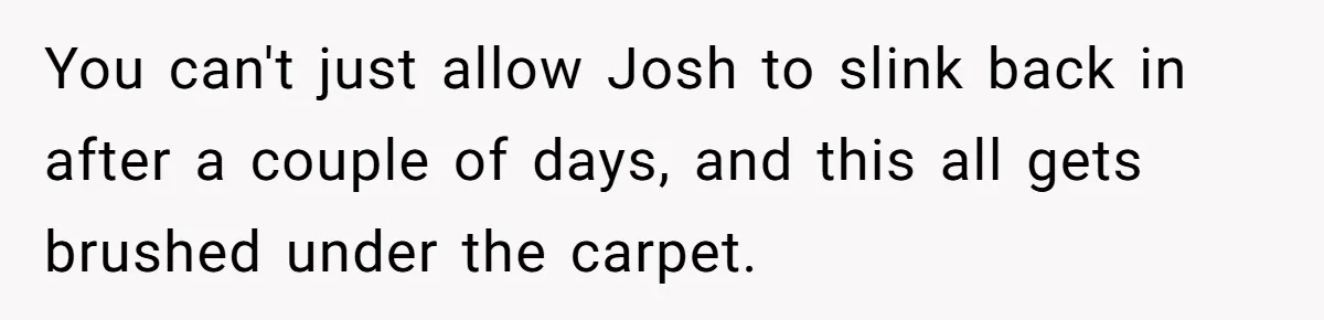 You can't just allow Josh to slink back in after a couple of days, and this all gets brushed under the carpet.