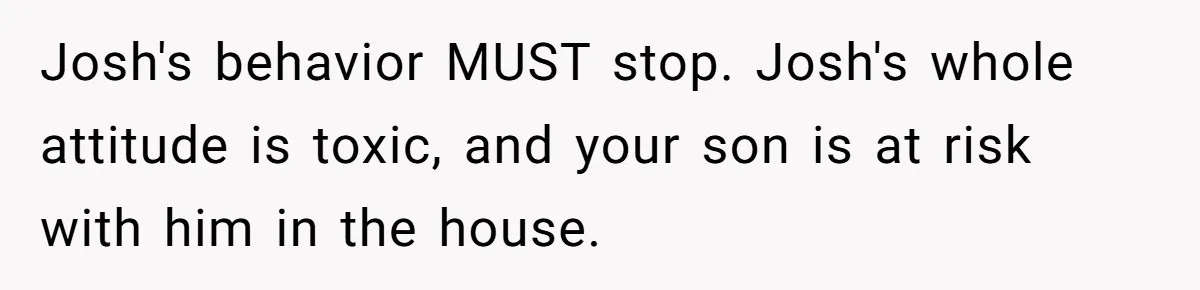Josh's behavior MUST stop. Josh's whole attitude is toxic, and your son is at risk with him in the house.