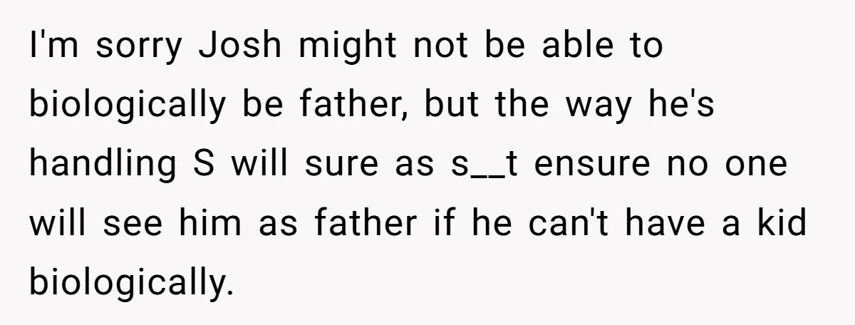 I'm sorry Josh might not be able to biologically be father, but the way he's handling S will sure as s__t ensure no one will see him as father if...