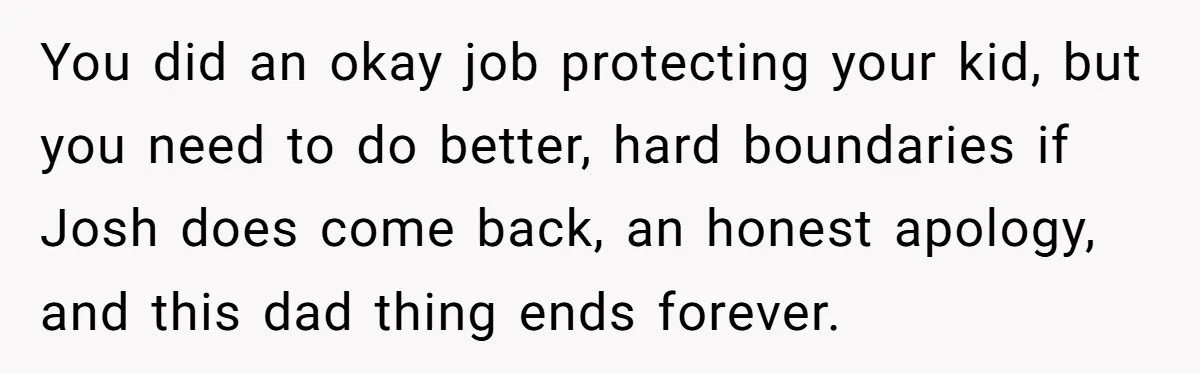 You did an okay job protecting your kid, but you need to do better, hard boundaries if Josh does come back, an honest apology, and this dad thing ends forever.
