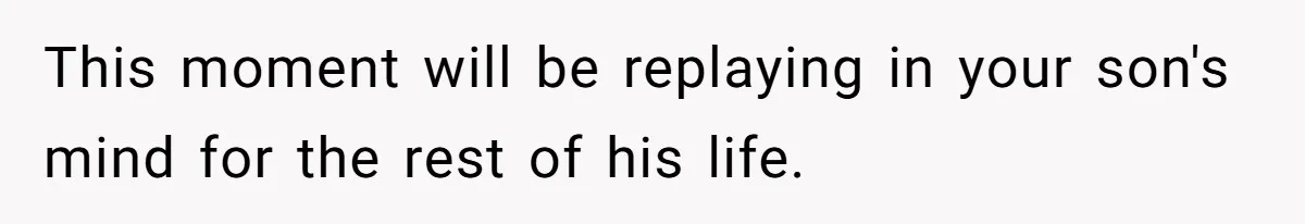 This moment will be replaying in your son's mind for the rest of his life.
