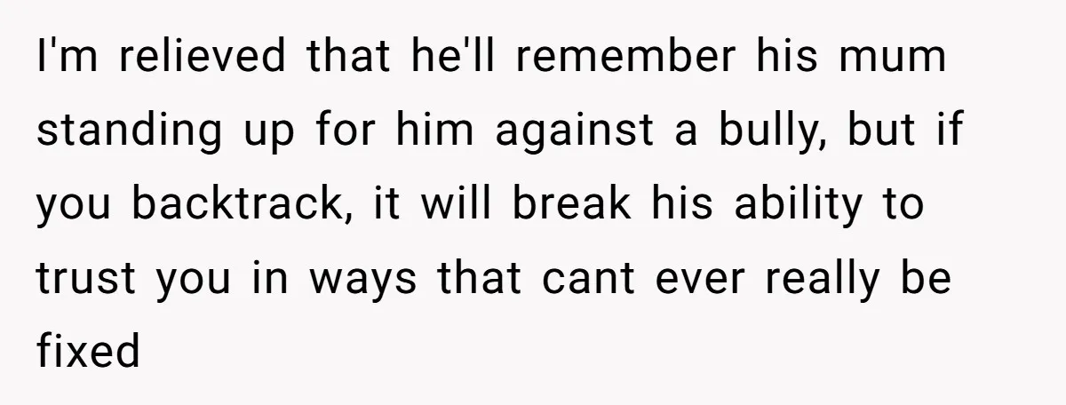 I'm relieved that he'll remember his mum standing up for him against a bully, but if you backtrack, it will break his ability to trust you in ways that cant...