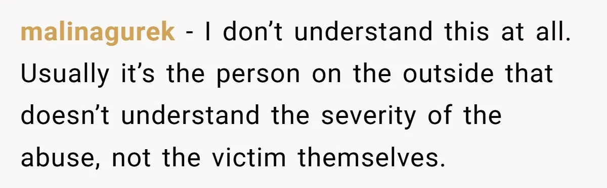 malinagurek − I don’t understand this at all. Usually it’s the person on the outside that doesn’t understand the severity of the abuse, not the victim themselves.
