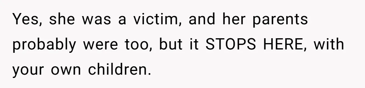 Yes, she was a victim, and her parents probably were too, but it STOPS HERE, with your own children.