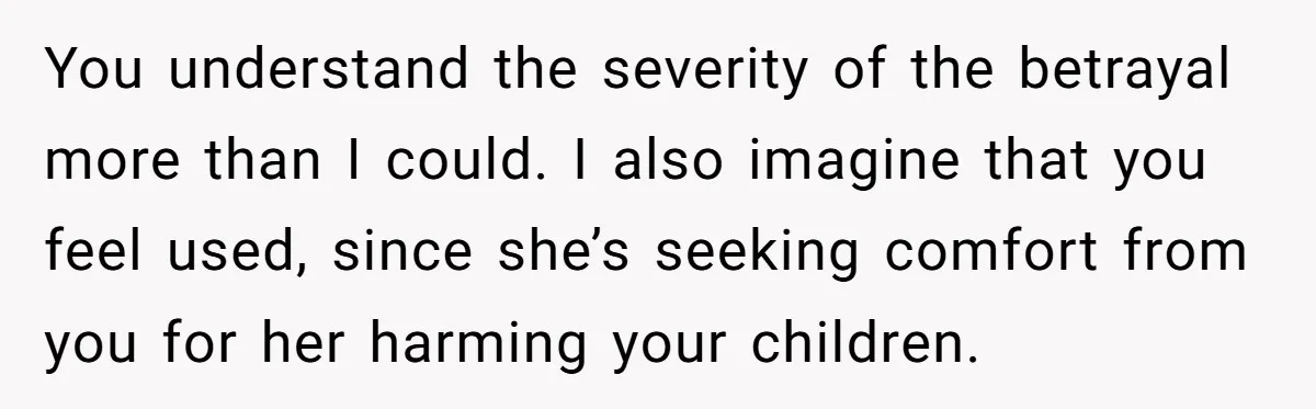 You understand the severity of the betrayal more than I could. I also imagine that you feel used, since she’s seeking comfort from you for her harming your children.