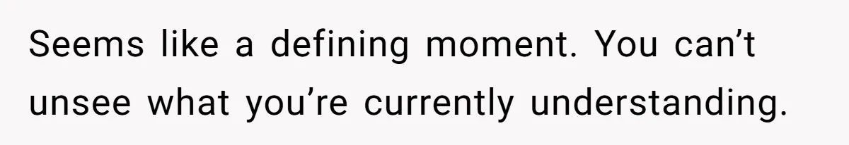 Seems like a defining moment. You can’t unsee what you’re currently understanding.