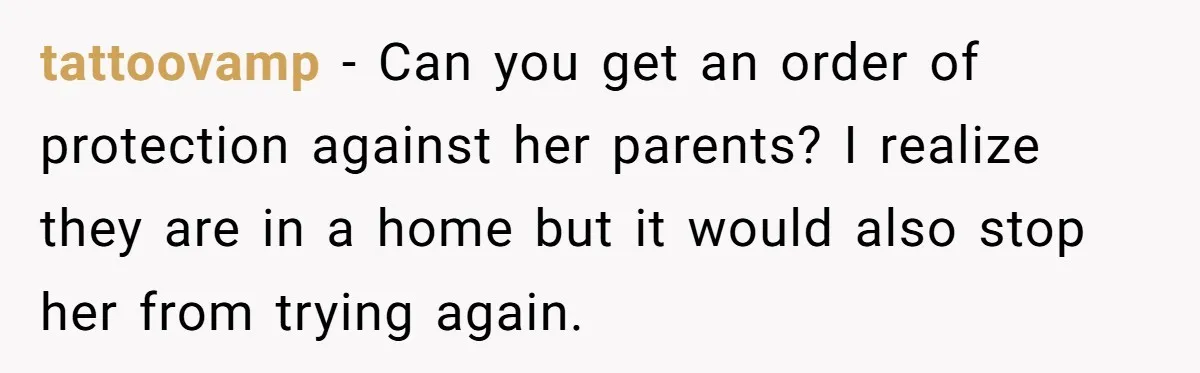 tattoovamp − Can you get an order of protection against her parents? I realize they are in a home but it would also stop her from trying again.