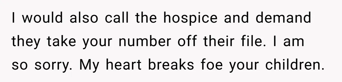 I would also call the hospice and demand they take your number off their file. I am so sorry. My heart breaks foe your children.