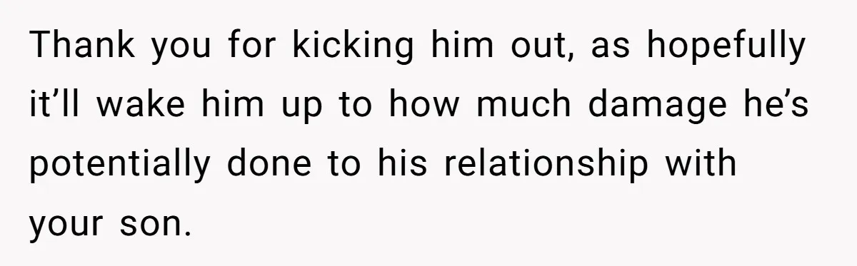Thank you for kicking him out, as hopefully it’ll wake him up to how much damage he’s potentially done to his relationship with your son.
