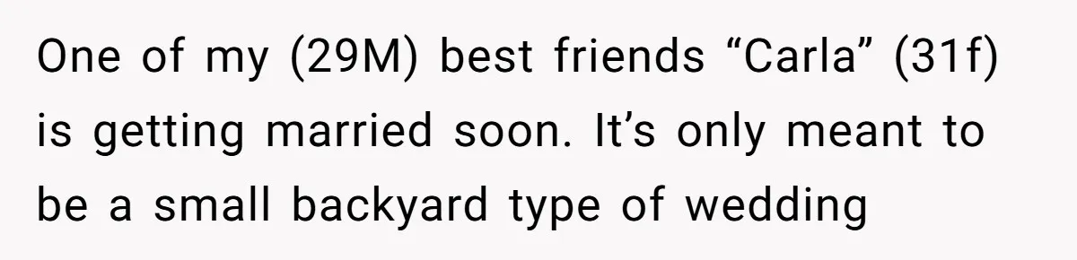 Man Refuses To Let Ex-Girlfriend’s Wedding Happen At His House After Being Uninvited One of my (29M) best friends “Carla” (31f) is getting married soon. It’s only meant to be a small backyard type of wedding