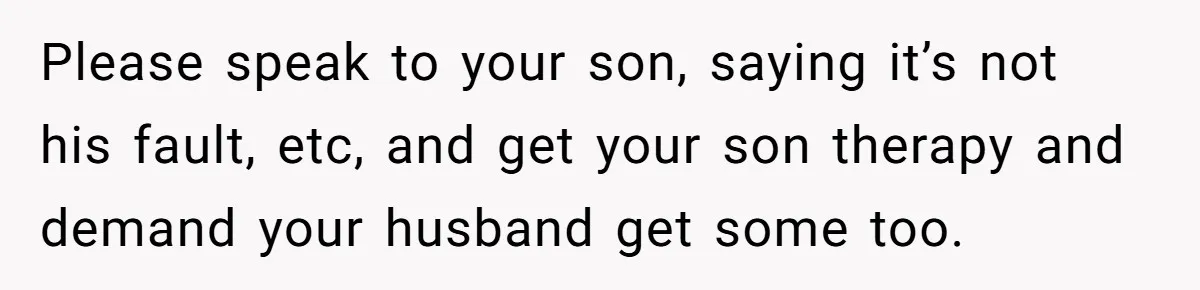 Please speak to your son, saying it’s not his fault, etc, and get your son therapy and demand your husband get some too.