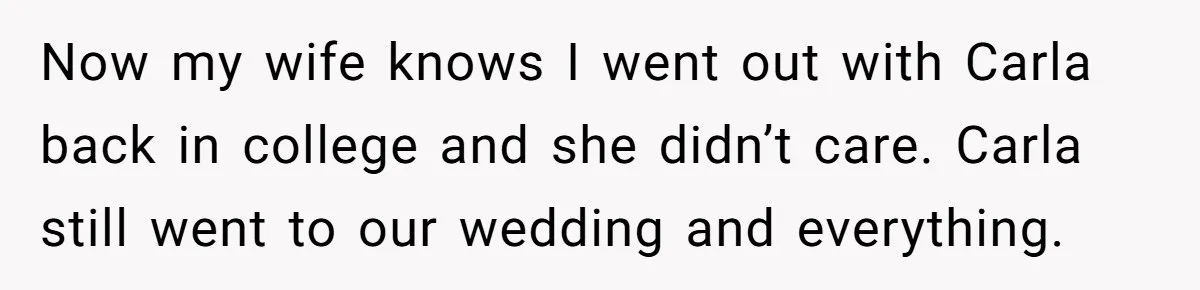 Man Refuses To Let Ex-Girlfriend’s Wedding Happen At His House After Being Uninvited Now my wife knows I went out with Carla back in college and she didn’t care. Carla still went to our wedding and everything.
