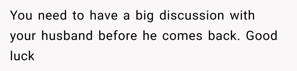 You need to have a big discussion with your husband before he comes back. Good luck