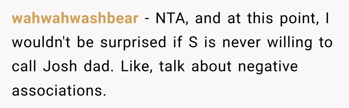 wahwahwashbear − NTA, and at this point, I wouldn't be surprised if S is never willing to call Josh dad. Like, talk about negative associations.