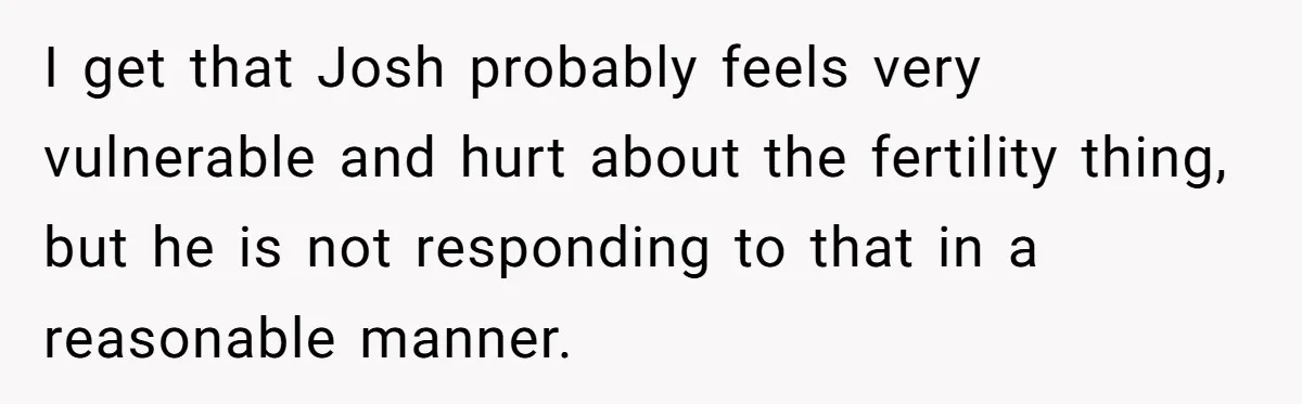 I get that Josh probably feels very vulnerable and hurt about the fertility thing, but he is not responding to that in a reasonable manner.
