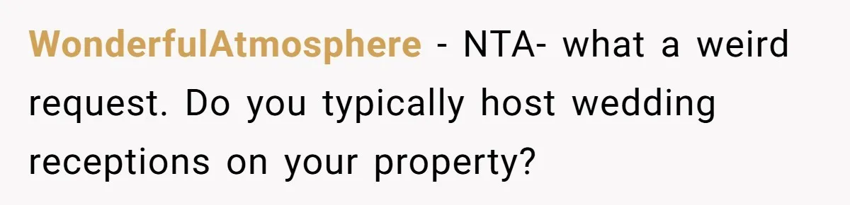 Man Refuses To Let Ex-Girlfriend’s Wedding Happen At His House After Being Uninvited WonderfulAtmosphere − NTA- what a weird request. Do you typically host wedding receptions on your property?