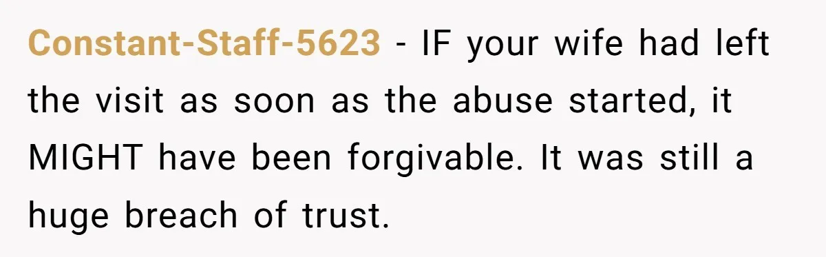 Constant-Staff-5623 − IF your wife had left the visit as soon as the abuse started, it MIGHT have been forgivable. It was still a huge breach of trust.