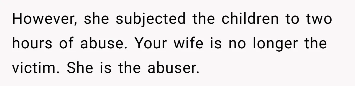 However, she subjected the children to two hours of abuse. Your wife is no longer the victim. She is the abuser.