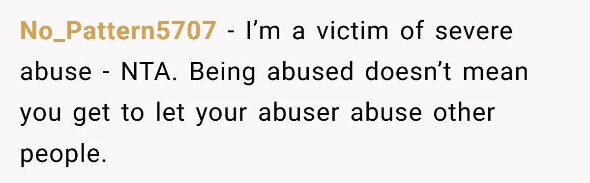 No_Pattern5707 − I’m a victim of severe abuse - NTA. Being abused doesn’t mean you get to let your abuser abuse other people.