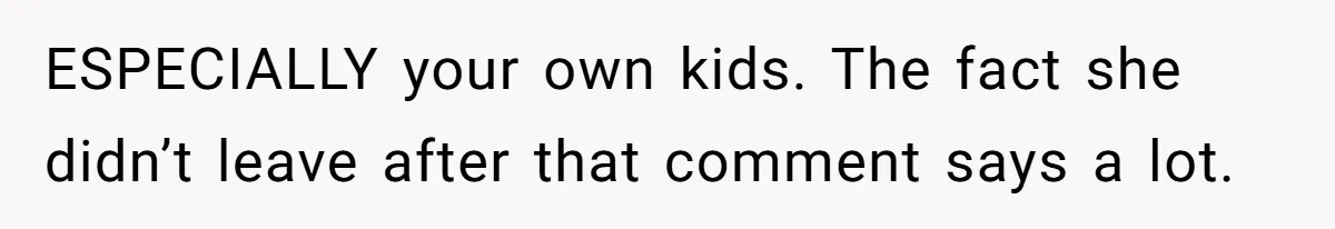 ESPECIALLY your own kids. The fact she didn’t leave after that comment says a lot.